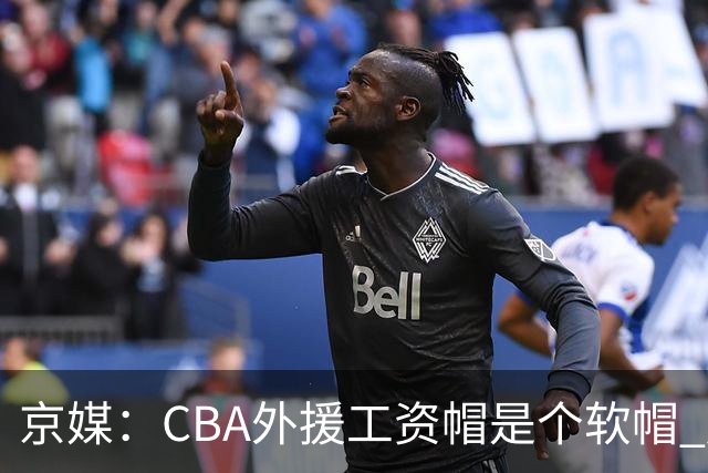京媒：CBA外援工资帽是个软帽 超了只需额外缴纳调节费 并不违规