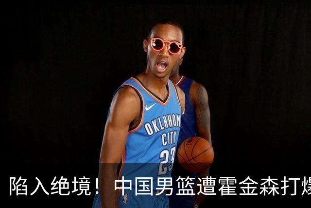 陷入绝境！中国男篮遭霍金森打爆 末轮不胜将无缘世界杯